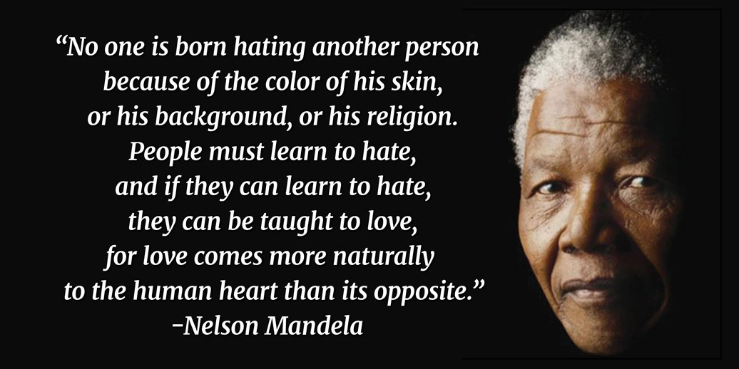 “No one is born hating another person because of the color of his skin, or his background, or his religion. People must learn to hate, and if they can learn to hate, they can be taught to love, for love comes more naturally to the human heart than its opposite.” -Nelson Mandela 