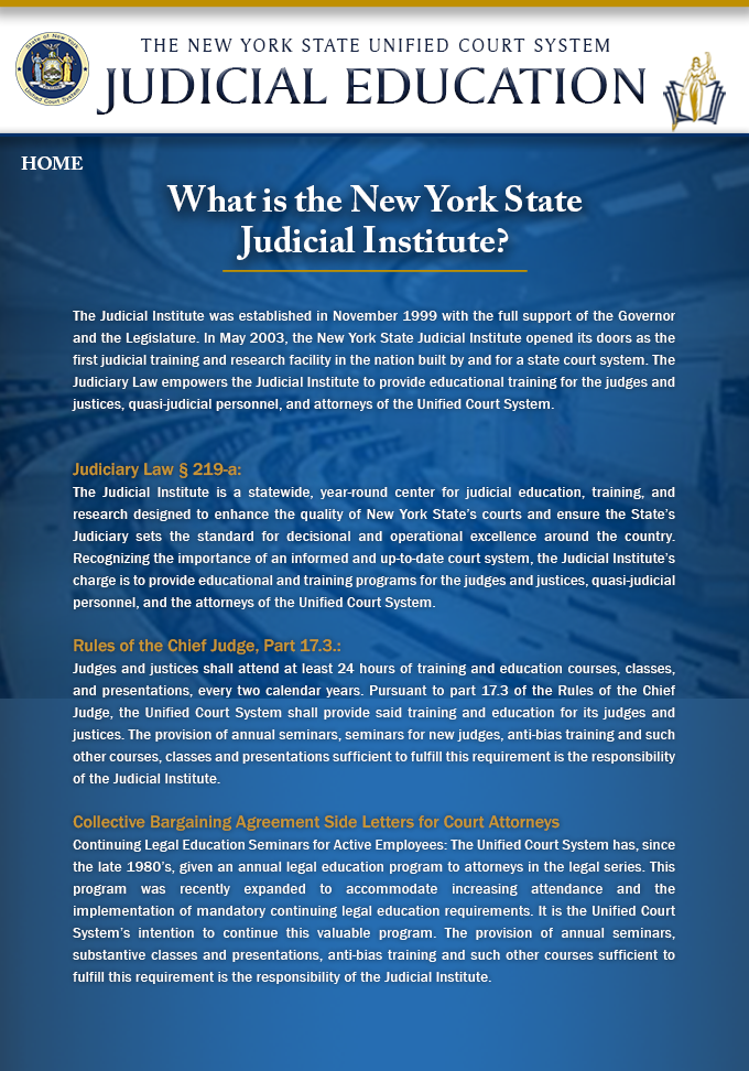 Left Navigation – Change label from “About Us” to “NYS Judicial Institute”
What is the Judicial Institute?
In 2003, the New York State Judicial Institute was established as the first judicial training and research facility in the nation built by and for a state court system. Through the addition of Section 219-a to the Judiciary Law, judicial and Unified Court System attorney education and training was separated from those professional development efforts that focused on non-judicial and non-attorney personnel. In conjunction with Section 17.3 of the Rules of the Chief Judge and several Collective Bargaining Agreement Side Letters for Court Attorneys, the Judicial Institute is authorized as a standalone center with the sole responsibility of training the judges and justices, quasi-judicial personnel, and the attorneys of the Unified Court System.
Judiciary Law § 219-a: 
The Judicial Institute is a statewide, year-round center for judicial education, training, and research designed to enhance the quality of New York State’s courts and ensure the State’s Judiciary sets the standard for decisional and operational excellence around the country. Recognizing the importance of an informed and up-to-date court system, the Judicial Institute’s charge is to provide educational and training programs for the judges and justices, quasi-judicial personnel, and the attorneys of the Unified Court System. 
Rules of the Chief Judge, Part 17.3.: 
Judges and justices shall attend at least 24 hours of training and education courses, classes, and presentations, every two calendar years. Pursuant to part 17.3 of the Rules of the Chief Judge, the Unified Court System shall provide said training and education for its judges and justices. The provision of annual seminars, seminars for new judges, anti-bias training and such other courses, classes and presentations sufficient to fulfill this requirement is the responsibility of the Judicial Institute. 
Collective Bargaining Agreement Side Letters for Court Attorneys 
Continuing Legal Education Seminars for Active Employees: The Unified Court System has, since the late 1980’s, given an annual legal education program to attorneys in the legal series. This program 
was recently expanded to accommodate increasing attendance and the implementation of mandatory continuing legal education requirements. It is the Unified Court System’s intention to continue this valuable program. The provision of annual seminars, substantive classes and presentations, anti-bias training and such other courses sufficient to fulfill this requirement is the responsibility of the Judicial Institute.
